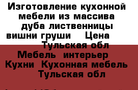 Изготовление кухонной мебели из массива дуба лиственницы вишни груши  › Цена ­ 60 000 - Тульская обл. Мебель, интерьер » Кухни. Кухонная мебель   . Тульская обл.